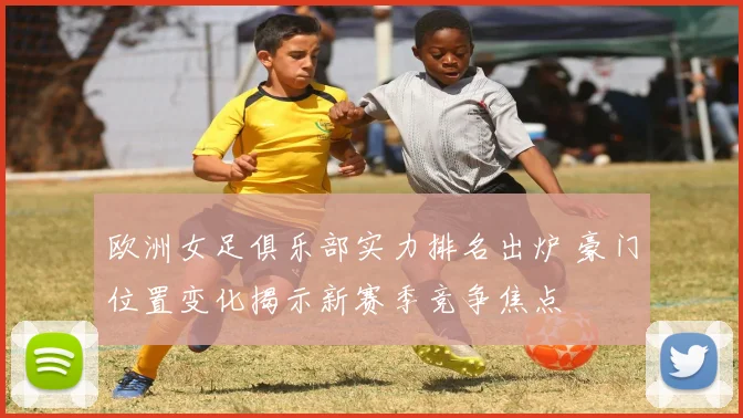 欧洲女足俱乐部实力排名出炉 豪门位置变化揭示新赛季竞争焦点