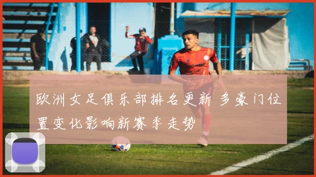 欧洲女足俱乐部排名更新 多豪门位置变化影响新赛季走势