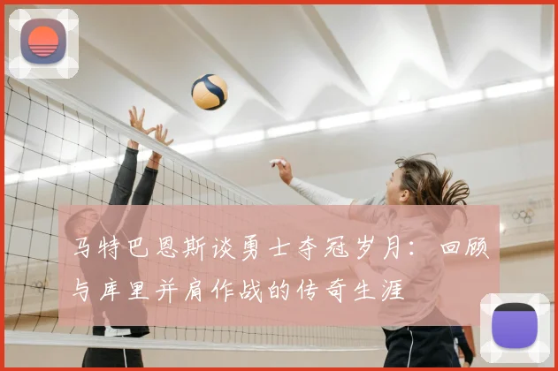 马特巴恩斯谈勇士夺冠岁月：回顾与库里并肩作战的传奇生涯