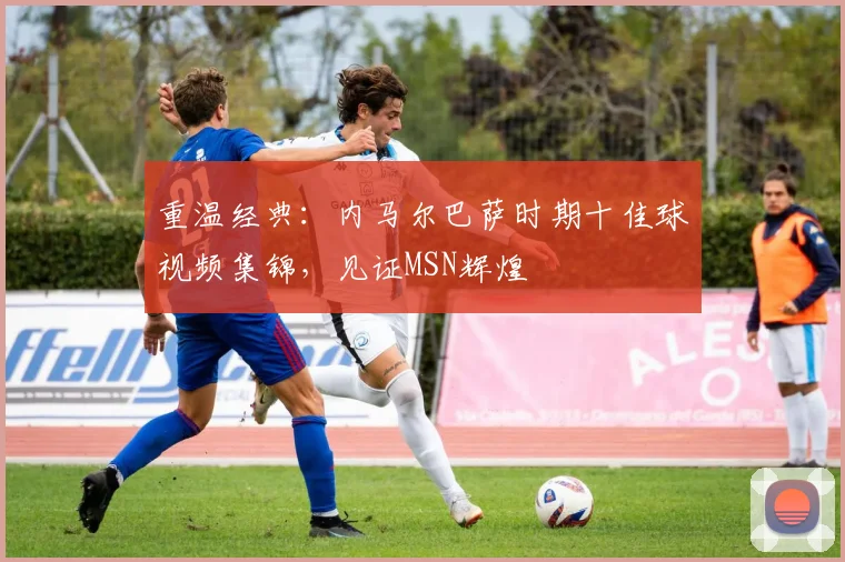 重温经典：内马尔巴萨时期十佳球视频集锦，见证MSN辉煌