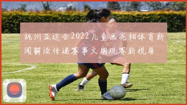 杭州亚运会2022儿童画亮相体育新闻解读传递赛事文明观赛新视角