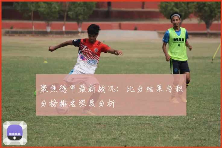 聚焦德甲最新战况：比分结果与积分榜排名深度分析