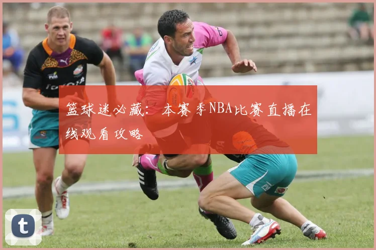 篮球迷必藏：本赛季NBA比赛直播在线观看攻略