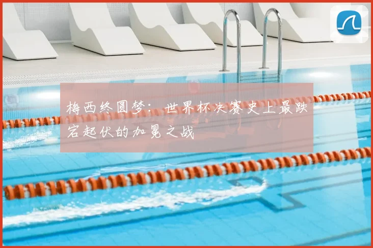 梅西终圆梦:世界杯决赛史上最跌宕起伏的加冕之战