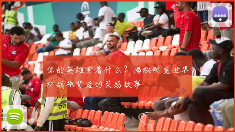 你的英雄穿着什么?揭秘耐克世界杯战袍背后的灵感故事