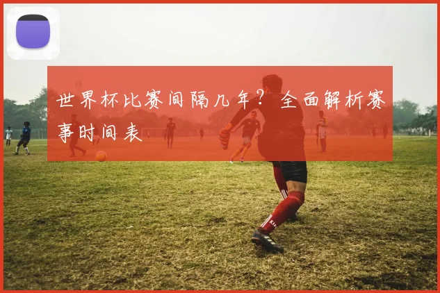 世界杯比赛间隔几年?全面解析赛事时间表
