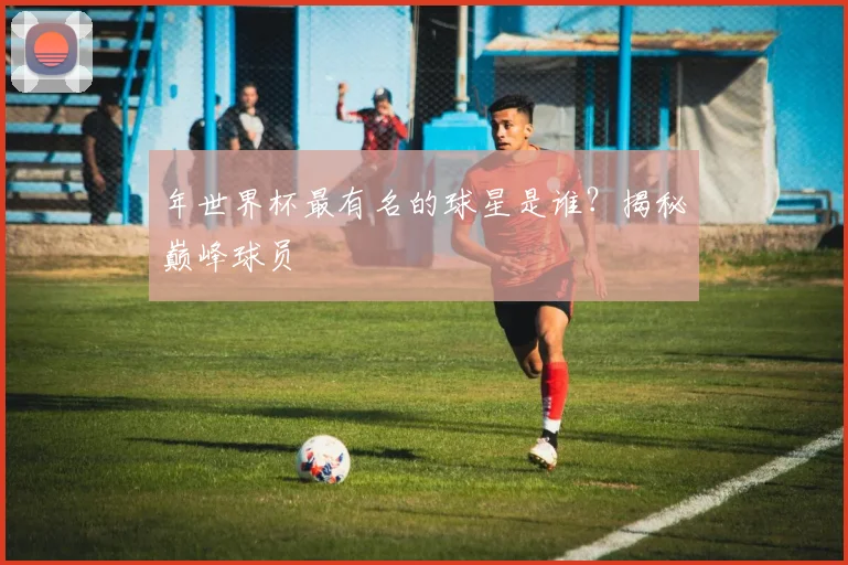 年世界杯最有名的球星是谁?揭秘巅峰球员