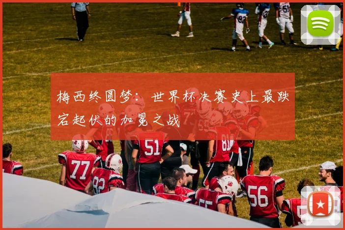 梅西终圆梦：世界杯决赛史上最跌宕起伏的加冕之战