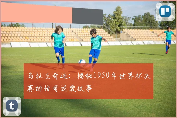 乌拉圭奇迹：揭秘1950年世界杯决赛的传奇逆袭故事