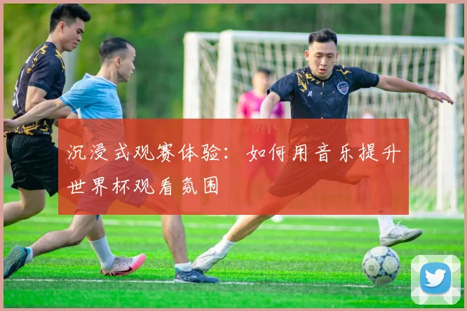 沉浸式观赛体验：如何用音乐提升世界杯观看氛围
