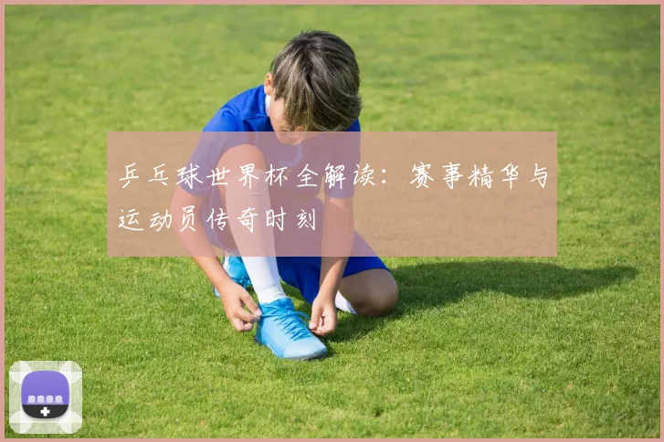 乒乓球世界杯全解读:赛事精华与运动员传奇时刻