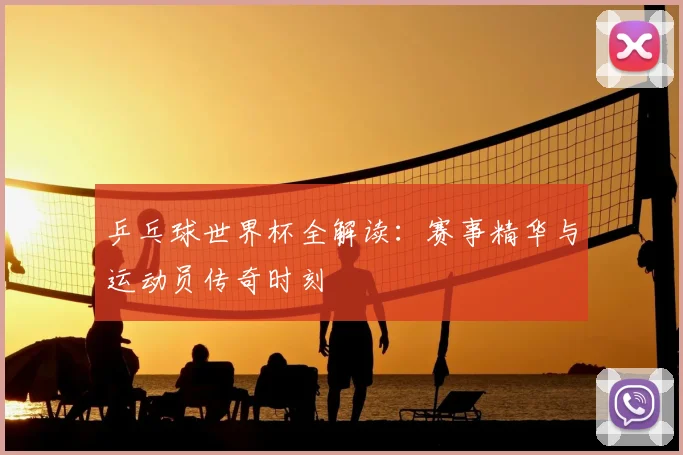 乒乓球世界杯全解读:赛事精华与运动员传奇时刻