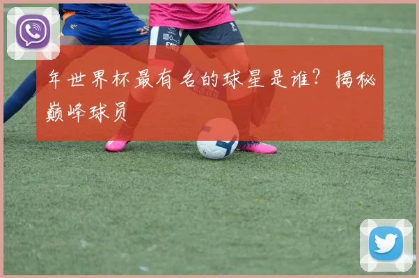 年世界杯最有名的球星是谁?揭秘巅峰球员