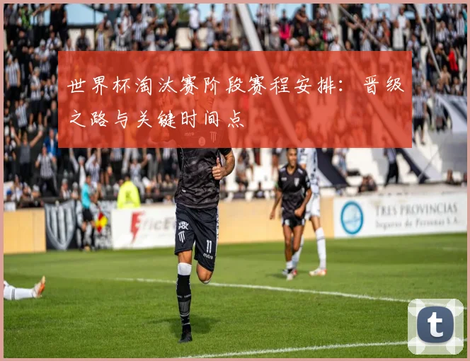 世界杯淘汰赛阶段赛程安排：晋级之路与关键时间点