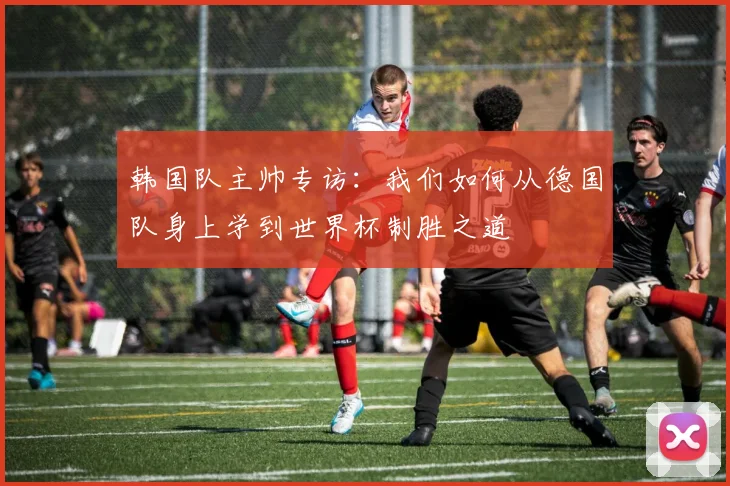 韩国队主帅专访：我们如何从德国队身上学到世界杯制胜之道